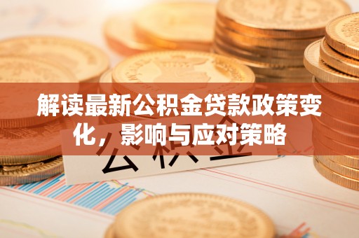 广德解读最新公积金贷款政策变化，影响与应对策略