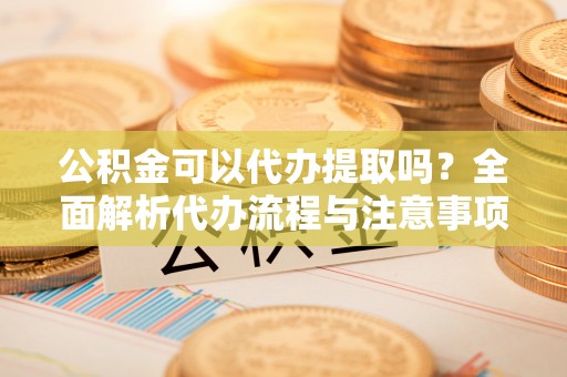 广德公积金可以代办提取吗？全面解析代办流程与注意事项